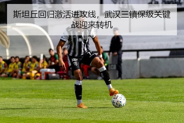 斯坦丘回归激活进攻线，武汉三镇保级关键战迎来转机