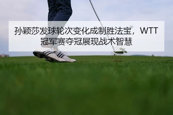 孙颖莎发球轮次变化成制胜法宝，WTT冠军赛夺冠展现战术智慧